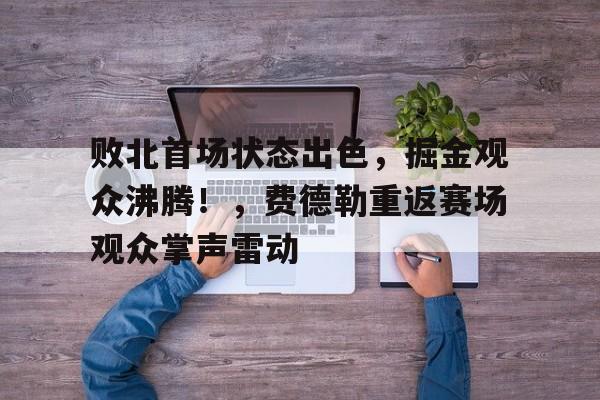 今年会官方网站-关于败北首场状态出色，掘金观众沸腾！，费德勒重返赛场观众掌声雷动的信息