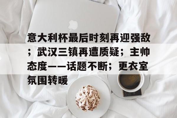 jinnianhui sports-意大利杯最后时刻再迎强敌；武汉三镇再遭质疑；主帅态度——话题不断；更衣室氛围转暖的简单介绍